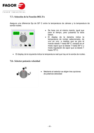 7.7.- Selección de la Función DELTA

Asegura una diferencia fija de 50º C entre la temperatura de cámara y la temperatura de
sonda núcleo.

                                           •   Se hace con el mismo mando, igual que
                                               para el tiempo, pero pulsando la tecla
   888                   888                   select.
                                           •   El display de la derecha indica la
                                               temperatura de núcleo seleccionada, de
                                               uno en uno, a medida que se gira el
                                               mando desde 1 hasta 99º C, excepto en el
       Select
                                               modo vapor que va desde 1 hasta 50º C y
                                               modo regulación de vapor que va desde 1
                                               hasta 75º C.

   •    El display de la izquierda indica la temperatura real que hay en la sonda de núcleo.


7.8.- Selector potencia velocidad



                                      •   Mediante el selector se eligen tres opciones
                                          de potencia-velocidad




                                               - 32 -
 