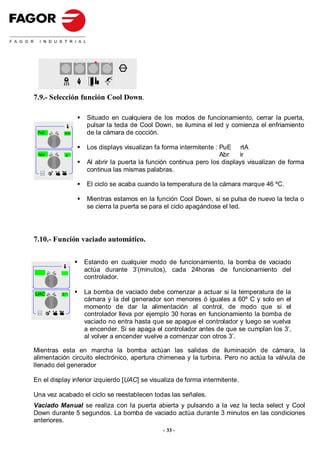 STOP




7.9.- Selección función Cool Down.

                       Situado en cualquiera de los modos de funcionamiento, cerrar la puerta,
                       pulsar la tecla de Cool Down, se ilumina el led y comienza el enfriamiento
  250
 PuE             rtA   de la cámara de cocción.

                       Los displays visualizan fa forma intermitente : PuE rtA
 Abr             ir                                                    Abr   ir
                       Al abrir la puerta la función continua pero los displays visualizan de forma
      Selec t
                       continua las mismas palabras.

                       El ciclo se acaba cuando la temperatura de la cámara marque 46 ºC.

                       Mientras estamos en la función Cool Down, si se pulsa de nuevo la tecla o
                       se cierra la puerta se para el ciclo apagándose el led.




7.10.- Función vaciado automático.


                       Estando en cualquier modo de funcionamiento, la bomba de vaciado
                       actúa durante 3’(minutos), cada 24horas de funcionamiento del
                       controlador.

UAC             3'     La bomba de vaciado debe comenzar a actuar si la temperatura de la
                       cámara y la del generador son menores ó iguales a 60º C y solo en el
                       momento de dar la alimentación al control, de modo que si el
 Selec t
                       controlador lleva por ejemplo 30 horas en funcionamiento la bomba de
                       vaciado no entra hasta que se apague el controlador y luego se vuelva
                       a encender. Si se apaga el controlador antes de que se cumplan los 3’,
                       al volver a encender vuelve a comenzar con otros 3’.

Mientras esta en marcha la bomba actúan las salidas de iluminación de cámara, la
alimentación circuito electrónico, apertura chimenea y la turbina. Pero no actúa la válvula de
llenado del generador

En el display inferior izquierdo [UAC] se visualiza de forma intermitente.

Una vez acabado el ciclo se reestablecen todas las señales.
Vaciado Manual se realiza con la puerta abierta y pulsando a la vez la tecla select y Cool
Down durante 5 segundos. La bomba de vaciado actúa durante 3 minutos en las condiciones
anteriores.
                                                 - 33 -
 