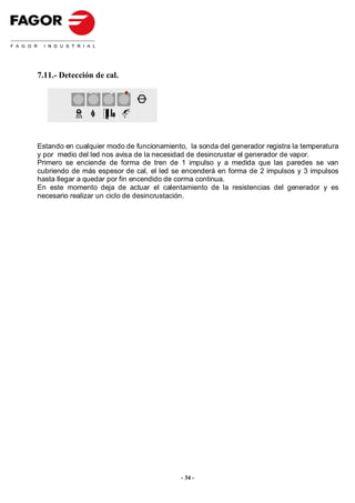 7.11.- Detección de cal.

                              STOP




Estando en cualquier modo de funcionamiento, la sonda del generador registra la temperatura
y por medio del led nos avisa de la necesidad de desincrustar el generador de vapor.
Primero se enciende de forma de tren de 1 impulso y a medida que las paredes se van
cubriendo de más espesor de cal, el led se encenderá en forma de 2 impulsos y 3 impulsos
hasta llegar a quedar por fin encendido de corma continua.
En este momento deja de actuar el calentamiento de la resistencias del generador y es
necesario realizar un ciclo de desincrustación.




                                           - 34 -
 