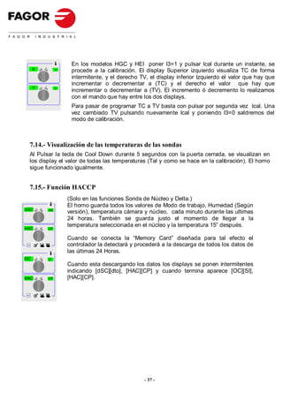 En los modelos HGC y HEI poner I3=1 y pulsar Ical durante un instante, se
         tc         tv
                          procede a la calibración. El display Superior izquierdo visualiza TC de forma
                          intermitente, y el derecho TV, el display inferior Izquierdo el valor que hay que
                          incrementar o decrementar a (TC) y el derecho el valor que hay que
         0          0
                          incrementar o decrementar a (TV). El incremento ó decremento lo realizamos
                          con el mando que hay entre los dos displays.
                          Para pasar de programar TC a TV basta con pulsar por segunda vez Ical. Una
                          vez cambiado TV pulsando nuevamente Ical y poniendo I3=0 saldremos del
                          modo de calibración.



     7.14.- Visualización de las temperaturas de las sondas
     Al Pulsar la tecla de Cool Down durante 5 segundos con la puerta cerrada, se visualizan en
     los display el valor de todas las temperaturas (Tal y como se hace en la calibración). El horno
     sigue funcionado igualmente.


     7.15.- Función HACCP
                         (Solo en las funciones Sonda de Núcleo y Delta.)
                         El horno guarda todos los valores de Modo de trabajo, Humedad (Según
dSC           dto
                         versión), temperatura cámara y núcleo, cada minuto durante las ultimas
                         24 horas. También se guarda justo el momento de llegar a la
                         temperatura seleccionada en el núcleo y la temperatura 15” después.
HAC           CP


                         Cuando se conecta la “Memory Card” diseñada para tal efecto el
Select
                         controlador la detectará y procederá a la descarga de todos los datos de
                         las últimas 24 Horas.
OC            SI
                         Cuando esta descargando los datos los displays se ponen intermitentes
                         indicando [dSC][dto], [HAC][CP] y cuando termina aparece [OC][SI],
HAC           CP         [HAC][CP].

Select




                                                       - 37 -
 