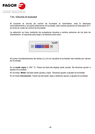 7.16.- Selección de humedad

Al conectar el circuito de control de humedad al controlador, este lo detectara
automáticamente y se podrá seleccionar la humedad, solo cuando ponemos el interruptor I2=1
se entra en modo de control de Humedad.

La selección se hace mediante los pulsadores situados a ambos extremos de los leds de
visualización, el izquierdo para bajar y el derecho para subir.



                             10 20 30 40 50 60 70 80 90 100
                                                               %HR
                         -                                    +



Al pulsar simultáneamente las teclas [-] y [+] se visualiza la humedad real medida por sensor
de humedad.


En el modo vapor a 100 º C: Todos los leds del display serán azules. No tenemos opción a
ajustar la humedad.
En el modo Mixto: los leds serán azules y rojos. Tenemos opción a ajustar la humedad.
En el modo Convección: Todos los led serán rojos y tenemos opción a ajustar la humedad.




                                                          - 38 -
 