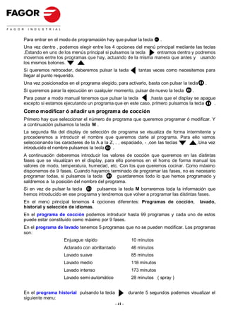 Para entrar en el modo de programación hay que pulsar la tecla       .
Una vez dentro , podemos elegir entre los 4 opciones del menú principal mediante las teclas
.Estando en uno de los menús principal si pulsamos la tecla   entramos dentro y podremos
movernos entre los programas que hay, actuando de la misma manera que antes y usando
los mismos botones.
Si queremos retroceder, deberemos pulsar la tecla         tantas veces como necesitemos para
llegar al punto requerido.
Una vez posicionados en el programa elegido, para activarlo, basta con pulsar la tecla     .
Si queremos parar la ejecución en cualquier momento, pulsar de nuevo la tecla      .
Para pasar a modo manual tenemos que pulsar la tecla       ,hasta que el display se apague
excepto si estamos ejecutando un programa que en este caso, primero pulsamos la tecla    .
Como modificar ó añadir un programa de cocción
Primero hay que seleccionar el número de programa que queremos programar ó modificar. Y
a continuación pulsamos la tecla M .
La segunda fila del display de selección de programa se visualiza de forma intermitente y
procederemos a introducir el nombre que queremos darle al programa. Para ello vamos
seleccionando los caracteres de la A a la Z, . , espaciado, - ,con las teclas   .Una vez
introducido el nombre pulsamos la tecla    .
A continuación deberemos introducir los valores de cocción que queremos en las distintas
fases que se visualizan en el display, para ello ponemos en el horno de forma manual los
valores de modo, temperatura, humedad, etc. Con los que queremos cocinar. Como máximo
disponemos de 9 fases. Cuando hayamos terminado de programar las fases, no es necesario
programar todas, si pulsamos la tecla       guardaremos todo lo que hemos programado y
saldremos a la posición del nombre del programa.
Si en vez de pulsar la tecla     pulsamos la tecla M borraremos toda la información que
hemos introducido en ese programa y tendremos que volver a programar las distintas fases.
En el menú principal tenemos 4 opciones diferentes: Programas de cocción,                lavado,
historial y selección de idiomas.
En el programa de cocción podemos introducir hasta 99 programas y cada uno de estos
puede estar constituido como máximo por 9 fases.
En el programa de lavado tenemos 5 programas que no se pueden modificar. Los programas
son:
                   Enjuague rápido                     10 minutos
                   Aclarado con abrillantado           46 minutos
                   Lavado suave                        85 minutos
                   Lavado medio                        118 minutos
                   Lavado intenso                      173 minutos
                   Lavado semi-automático              28 minutos ( spray )


En el programa historial pulsando la tecla            durante 5 segundos podemos visualizar el
siguiente menu:
                                             - 41 -
 