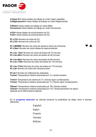 H.Vapor R.= Horas totales de trabajo en modo Vapor regulable.
H.Regeneración= Horas totales de trabajo en modo Regeneración.

H.Mixto= Horas totales de trabajo en modo Mixto.
Convección Horas totales de trabajo en modo Convección.

H.CV= Horas totales de accionamiento de CV.
H.CC= Horas totales de accionamiento de CC.

Nº.c.CV= Numero de ciclos de CV.
Nº.c.CC= Numero de ciclos de CC.

Nº.c.MS/MB= Numero de ciclos de apertura /cierre de chimenea.
Nº.c.Des= Numero de ciclos totales de desincrustación.

Nª.c.lav. 10m= Numero de ciclos de lavado de 10 minutos
Nª.c.lav.46m= Numero de ciclos de lavado de 46 minutos

Nª.c.lav.85m= Numero de ciclos de lavado de 85 minutos
Nª.c.lav.118m= Numero de ciclos de lavado de 118 minutos

Nª.c.lav.173m= Numero de ciclos de lavado de 173 minutos.
Nº.c.Ip= Numero de ciclos del contacto puerta.

Nº.cal.= Numero de calibraciones realizadas.
Tcmax= Temperatura máxima alcanzada por Tc ( sonda camara)

Tvmin= Temperatura de rearme de Tv ( Sonda vapor condensación)
Tvmax= Temperatura máxima alcanzada por Tv ( Sonda vapor condensación)

TNmax= Temperatura máxima alcanzada por TN ( Sonda núcleo)
TGmax= Temperatura máxima alcanzada por TG ( Sonda generador de vapor)
después de la última desincrustación.



En el programa selección de idiomas tenemos la posibilidad de elegir entre 5 idiomas
diferentes.
                        Español
                        Ingles
                        Francés
                        Alemán
                        Italiano


                                          - 42 -
 