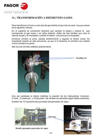 11.- TRANSFORMACIÓN A DIFERENTES GASES

Para transformar el horno a otro tipo de gas distinto al que trae de serie, hay que actuar
de la siguiente manera:
En el soplante de convección tenemos que cambiar la tobera y colocar la que
corresponde al gas nuevo ( ver tabla anterior). Soltar los tres tornillos que unen la
válvula de gas y el mezclador y extraer la tobera y la junta que va acoplada.
Introducir primero la junta, sacada anteriormente y seguido la tobera nueva. Es
importante hacerlo en esta secuencia, ya que si lo hacemos al contrario nos costará
mucho introducir la goma.
Atar los tres tornillos soltados anteriormente.




                                                                          Tornillos (3)




Una vez cambiada la tobera modificar la posición de los interruptores V.encend.,
V.mant., V.media pot., y Vmáx.poten. del variador de velocidad según tablas anteriores.
Sustituir los 12 inyectores del quemador del generador de vapor.




                                           Inyector




    Detalle quemador generador de vapor

                                            - 56 -
 