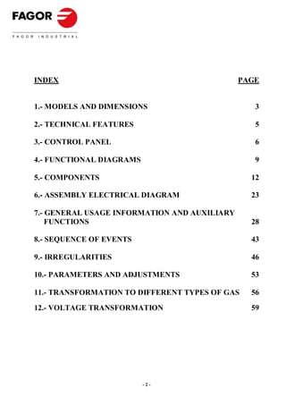 INDEX                                         PAGE


1.- MODELS AND DIMENSIONS                        3

2.- TECHNICAL FEATURES                           5

3.- CONTROL PANEL                                6

4.- FUNCTIONAL DIAGRAMS                          9

5.- COMPONENTS                                  12

6.- ASSEMBLY ELECTRICAL DIAGRAM                 23

7.- GENERAL USAGE INFORMATION AND AUXILIARY
    FUNCTIONS                                   28

8.- SEQUENCE OF EVENTS                          43

9.- IRREGULARITIES                              46

10.- PARAMETERS AND ADJUSTMENTS                 53

11.- TRANSFORMATION TO DIFFERENT TYPES OF GAS   56
12.- VOLTAGE TRANSFORMATION                     59




                          -2-
 
