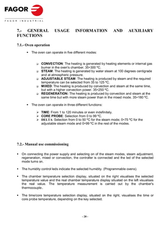 7.- GENERAL             USAGE         INFORMATION               AND        AUXILIARY
FUNCTIONS

7.1.- Oven operation
        The oven can operate in five different modes:


               CONVECTION: The heating is generated by heating elements or internal gas
               burner in the oven's chamber. 35÷300 ºC.
               STEAM: The heating is generated by water steam at 100 degrees centigrade
               and at atmospheric pressure.
               ADJUSTABLE STEAM: The heating is produced by steam and the required
               temperature can be selected from 35 to 125 ºC.
               MIXED: The heating is produced by convection and steam at the same time,
               but with a higher convection power. 35÷250 ºC.
               REGENERATION: The heating is produced by convection and steam at the
               same time but with more steam power than in the mixed mode. 35÷180 ºC.

        The oven can operate in three different functions:

               TIME: From 1 to 120 minutes or even indefinitely.
               CORE PROBE: Selection from 0 to 99 ºC.
               DELTA: Selection from 0 to 50 ºC for the steam mode; 0÷75 ºC for the
               adjustable steam mode and 0÷99 ºC in the rest of the modes.




7.2.- Manual use commissioning

  On connecting the power supply and selecting on of the steam modes, steam adjustment,
  regeneration, mixed or convection, the controller is connected and the led of the selected
  mode turns on.

  The humidity control leds indicate the selected humidity. (Programmable ovens).

  The chamber temperature selection display, situated on the right visualises the selected
  temperature value and the real chamber temperature display situated on the left visualises
  the real value. The temperature measurement is carried out by the chamber's
  thermocouple.

  The time/core temperature selection display, situated on the right, visualises the time or
  core probe temperature, depending on the key selected.




                                           - 28 -
 