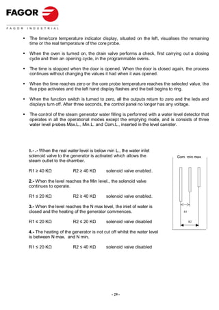 The time/core temperature indicator display, situated on the left, visualises the remaining
time or the real temperature of the core probe.

When the oven is turned on, the drain valve performs a check, first carrying out a closing
cycle and then an opening cycle, in the programmable ovens.

The time is stopped when the door is opened. When the door is closed again, the process
continues without changing the values it had when it was opened.

When the time reaches zero or the core probe temperature reaches the selected value, the
flue pipe activates and the left hand display flashes and the bell begins to ring.

When the function switch is turned to zero, all the outputs return to zero and the leds and
displays turn off. After three seconds, the control panel no longer has any voltage.

The control of the steam generator water filling is performed with a water level detector that
operates in all the operational modes except the emptying mode, and is consists of three
water level probes Max.L., Min.L. and Com.L., inserted in the level canister.




1.- .- When the real water level is below min L., the water inlet
solenoid valve to the generator is activated which allows the                Com min max
steam outlet to the chamber.

R1 ≥ 40 KΩ             R2 ≥ 40 KΩ        solenoid valve enabled.

2.- When the level reaches the Min level., the solenoid valve
continues to operate.

R1 ≤ 20 KΩ             R2 ≥ 40 KΩ        solenoid valve enabled.

3.- When the level reaches the N max level, the inlet of water is
closed and the heating of the generator commences.                              R1


R1 ≤ 20 KΩ             R2 ≤ 20 KΩ        solenoid valve disabled                     R2


4.- The heating of the generator is not cut off whilst the water level
is between N max. and N min.

R1 ≤ 20 KΩ             R2 ≤ 40 KΩ        solenoid valve disabled




                                            - 29 -
 