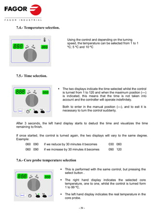 7.4.- Temperature selection.


                                        Using the control and depending on the turning
                                        speed, the temperature can be selected from 1 to 1
888                    888              ºC; 5 ºC and 10 ºC




7.5.- Time selection.


                                     The two displays indicate the time selected whilst the control
888                    888           is turned from 1 to 120 and when the maximum position (---)
                                     is indicated, this means that the time is not taken into
                                     account and the controller will operate indefinitely.

                                     Both to enter in the manual position (---), and to exit it is
 Select                              necessary to turn the control suddenly.



After 3 seconds, the left hand display starts to deduct the time and visualizes the time
remaining to finish.

If once started, the control is turned again, the two displays will vary to the same degree.
Example:
             060 090    if we reduce by 30 minutes it becomes          030 060
             060 090    if we increase by 30 minutes it becomes        090 120


7.6.- Core probe temperature selection

                                      This is performed with the same control, but pressing the
                                      select button .
 888                    888
                                      The right hand display indicates the selected core
                                      temperature, one to one, whilst the control is turned form
                                      1 to 99 ºC.

    Select                            The left hand display indicates the real temperature in the
                                      core probe.


                                                 - 31 -
 