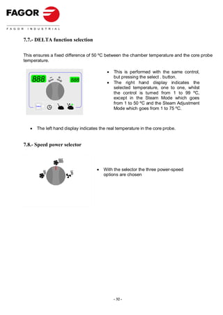 7.7.- DELTA function selection

This ensures a fixed difference of 50 ºC between the chamber temperature and the core probe
temperature.

                                           •   This is performed with the same control,
                                               but pressing the select . button.
    888                  888               •   The right hand display indicates the
                                               selected temperature, one to one, whilst
                                               the control is turned from 1 to 99 ºC,
                                               except in the Steam Mode which goes
                                               from 1 to 50 ºC and the Steam Adjustment
       Select
                                               Mode which goes from 1 to 75 ºC.



   •    The left hand display indicates the real temperature in the core probe.


7.8.- Speed power selector



                                      •   With the selector the three power-speed
                                          options are chosen




                                               - 32 -
 