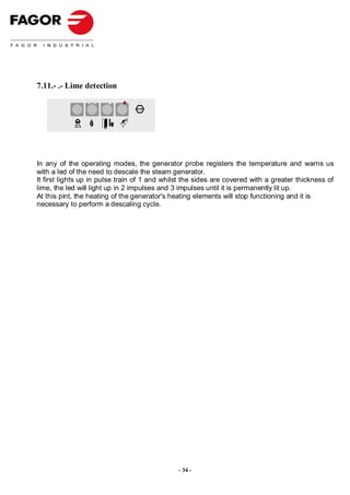 7.11.- .- Lime detection

                                 STOP




In any of the operating modes, the generator probe registers the temperature and warns us
with a led of the need to descale the steam generator.
It first lights up in pulse train of 1 and whilst the sides are covered with a greater thickness of
lime, the led will light up in 2 impulses and 3 impulses until it is permanently lit up.
At this pint, the heating of the generator's heating elements will stop functioning and it is
necessary to perform a descaling cycle.




                                               - 34 -
 