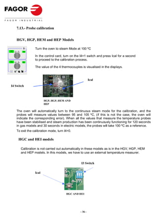 7.13.- Probe calibration


          HGV, HGP, HEM and HEP Models

                       Turn the oven to steam Mode at 100 ºC
TC            TU

                       In the control card, turn on the I4=1 switch and press Ical for a second
                       to proceed to the calibration process.
Tn            Tg


                       The value of the 4 thermocouples is visualised in the displays.
Selec t




                                                                Ical
 I4 Switch



                              HGP, HGP, HEM AND
                              HEP

          The oven will automatically turn to the continuous steam mode for the calibration, and the
          probes will measure values between 95 and 105 ºC, (if this is not the case, the oven will
          indicate the corresponding error). When all the values that measure the temperature probes
          have been stabilised and steam production has been continuously functioning for 120 seconds
          in gas models and 30 seconds in electric models, the probes will take 100 ºC as a reference.
          To exit the calibration mode, turn I4=0.

           HGC and HEI models

             Calibration is not carried out automatically in these models as is in the HGV, HGP, HEM
             and HEP models. In this models, we have to use an external temperature measurer.


                                                        I3 Switch


                       Ical




                                              HGC AND HEI




                                                       - 36 -
 