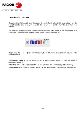7.16.- Humidity selection

On connecting the humidity control circuit to the controller, it will detect it automatically and the
humidity can be chosen only when switch I2=1 is turned to and the humidity control mode is
entered.

The selection is performed with the pushbuttons situated on each side of the visualisation leds,
the one on the left for going down and the one on the right for going up.



                               10 20 30 40 50 60 70 80 90 100
                                                                 %HR
                           -                                    +



On pressing the [-] and [+] keys simultaneously the real humidity is visualised measured by the
humidity sensor.


In the Steam mode at 100 ºC: All the display leds will be blue. We do not have the option to
adjust the humidity.
In the Mixed mode: the leds will be blue or red. We have the option to adjust the humidity.
In the Convection mode: All the leds will be red and we have to option to adjust the humidity.




                                                            - 38 -
 