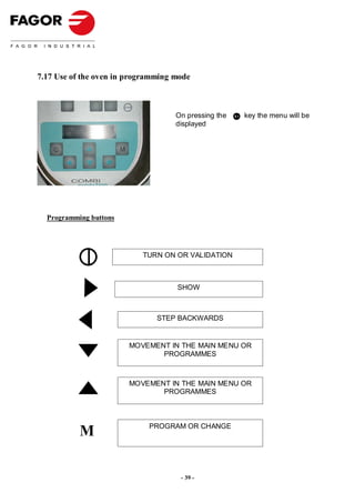 7.17 Use of the oven in programming mode



                                    On pressing the   key the menu will be
                                    displayed




  Programming buttons




                           TURN ON OR VALIDATION



                                    SHOW



                               STEP BACKWARDS


                        MOVEMENT IN THE MAIN MENU OR
                               PROGRAMMES



                        MOVEMENT IN THE MAIN MENU OR
                               PROGRAMMES




           M                 PROGRAM OR CHANGE




                                     - 39 -
 