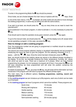 To enter in the programming Mode the      key should be pressed.

Once inside, we can choose between the main menus 4 options with the                 keys. Once

in one of the main menus, if the  is pressed, we enter inside and are able to move amongst
the existing programmes, in same way as before and with the same buttons.

If we wish to go back, we should press the          key as many times as we need to reach the
required point.
Once positioned in the chosen program, in order to activate it, it is only necessary to press the
  key.
If we should want to stop the operation at any given moment, press the       key again.

To go to the manual mode, we should press the       key until the display turns off, except when
we are operating a program. In this case, we press the    key.
How to change or add a cooking program
First, the programme number we are going to programmed or modified should be selected.
Next, press the M key.
The second row of the program selection display is visualised intermittently and we proceed to
introducing the name we want to give the program. Do this selecting characters A to Z, . ,
space, - ,with the          keys. Once the name has been introduced, press the        key.
Next, we should introduce the cooking values we require in the different phases visualised in
the display. To do this, we manually introduce the mode, temperature, humidity, etc. values
with which we want to cook. There are a maximum of 9 phases. When we have finished
programming the phases, it is not necessary to program all of them, if we press the  key, we
will save everything we have programmed and will enter the position containing the
programme name.

If instead of pressing the   key, we press the M key, we will erase all the information we have
introduced in this program and will have to program the different phases again.
The main menu has 4 different options: Cooking programmes, washing, record and
language selection.
In the cooking program we can introduce up to 99 programs, each one of which can be made
up of 9 phases.
In the washing program we have 5 programs which cannot be modified. These programs are:
                     Quick rinse                        10 minutes
                     Rinsing with brightener            46 minutes
                     Gentle washing                     85 minutes
                     Medium washing                     118 minutes
                     Intense washing                    173 minutes
                     Semi-automatic washing             28 minutes (spray)

                                               - 41 -
 