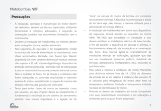 Motobombas NBF
Precauções
•	

•	
•	

•	

A instalação, operação e manutenção do motor devem
ser realizadas, sempre por técnico capacitado, utilizando
ferramentas e métodos adequados e seguindo as
orientações contidas nos documentos fornecidos com a
motobomba.
Durante a instalação da motobomba, os motores devem
estar protegidos contra partidas acidentais.
Para segurança do operador e do equipamento, instale
na entrada da rede de alimentação da motobomba, uma
chave seccionadora blindada com fusível tipo Diazed,
dispositivo DR com corrente diferencial-residual nominal
não superior a 30 mA, botoeira liga/desliga, dispositivo de
proteção contra sobrecarga ( exemplo: relé de sobrecarga)
e para os motores trifásicos uma proteção adicional contra
falta e inversão de fases. Se as chaves e a botoeira não
forem adequadas às potências requisitadas e sobrevier
queima do motor, a substituição ou reparo do mesmo não
estarão cobertos pela garantia do fabricante.
Tanto para evitar riscos de morte ao operador como
aos usuários, ou para impedir danos ao equipamento, é
fundamental a existência de um sistema de aterramento
perfeito. Não menos importante é a ligação do fio

•	

•	

•	

“terra” na carcaça do motor da bomba, em condições
tecnicamente corretas. A Nautilus recomenda que a bitola
do fio terra seja, pelo menos, a mesma utilizada para a
alimentação de energia elétrica.
A instalação da motobomba bem como seus dispositivos
de segurança deverá atender os requisitos da norma
ABNT NR-5410 que estabelece as condições a que
devem satisfazer as instalações elétricas de baixa tensão,
a fim de garantir a segurança de pessoas e animais, o
funcionamento adequado da instalação e a conservação
dos bens. Essa Norma aplica-se principalmente às
instalações elétricas de edificações, qualquer que seja
seu uso (residencial, comercial, público, industrial, de
serviços, agropecuário, hortigranjeiro, etc.), incluindo as
pré-fabricadas.
Não cubra e obstrua a ventilação do motor. Mantenha
uma distância mínima livre de 1⁄4 (25%) do diâmetro
da entrada de ar em relação à distância das paredes. O
ar utilizado para refrigeração do motor deve estar na
temperatura ambiente, limitada a temperatura indicada
na placa de identificação do motor.
Motores só devem ser instalados em locais compatíveis
com suas características construtivas e em aplicações e
ambientes para os quais foram projetados.

9

 