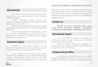 Manual de instalação, operação e manutenção

Aterramento
	
Dê a máxima atenção a este item, pois ele é muito
importante para sua segurança física, de seus familiares,
amigos e funcionários.
	
Somente instalações elétricas corretas, com
aterramento adequado e dispositivos de proteção, permitem
efetiva segurança ao usuário.
	
Exija que a instalação elétrica da sua piscina ou casa de
máquinas seja executada por técnico eletricista devidamente
capacitado.
	
A Nautilus Equipamentos Industriais Ltda. eximese de qualquer responsabilidade por danos a pessoas ou
equipamentos, ocorridos por instalações elétricas realizadas
fora das normas de segurança.

Sequência lógica
1.	
Verifique se a rede elétrica disponível está em
acordo com as características descritas na plaqueta do motor
(monofásica 110/220 V ou trifásica 220/380 V - 60 Hz).
2.	
Em se tratando de corrente trifásica, após concluir
a instalação da motobomba, ligue e desligue imediatamente
o motor, o tempo mínimo suficiente para verificar, através
do eixo existente na parte traseira do motor, se o sentido de

rotação está correto. Observe as pequenas setas gravadas na
parte frontal superior do corpo da motobomba. Se a rotação
estiver em sentido contrário, desenergize a alimentação da
motobomba e inverta a ligação de dois fios de alimentação,
quaisquer que sejam.

Lembre-se:
	
Ao lidar com fios e instalações, deixe sempre
a rede elétrica previamente desligada e devidamente
sinalizada para evitar ligações inadvertidas por terceiros.

Manutenção básica
	
Se a motobomba for utilizada em conjunto com
um filtro para piscinas, proceda de acordo com o manual de
instruções fornecido com o filtro.
	
Antes de qualquer operação de manutenção na
motobomba, feche os registros, desligue os disjuntores e/ou
desconecte o motor da rede elétrica.

Limpeza do pré-filtro
	
Nas motobombas da série NBF, observe o cesto coletor
pela tampa transparente do pré-filtro. Caso seja necessária a
limpeza do cesto, feche os registros das tubulações de sucção

10

 