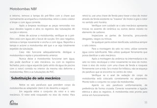 Motobombas NBF
e retorno, remova a tampa do pré-filtro com a chave que
normalmente acompanha a motobomba; retire o cesto coletor
e limpe-o com água corrente.
	
Após a limpeza recoloque as peças removidas nos
seus devidos lugares e abra os registros das tubulações de
sucção e retorno.
	
Antes de acionar a motobomba, verifique se o préfiltro está com água até o bocal de sucção. Em caso negativo,
remova a tampa novamente e encha-o com água. Reponha a
tampa e acione a motobomba até que o ar seja totalmente
expelido da tubulação.
	
Caso não funcione adequadamente, desligue a
motobomba e repita o procedimento anterior.
	
Nunca deixe a motobomba funcionar sem água,
isto pode danificar o selo mecânico, ou com os registros
fechados, pois a água aquecida (pelo atrito da água da piscina
com o rotor) contida no interior da mesma não deforme a
motobomba, filtro e as tubulações de PVC.

Substituição do selo mecânico
	
Retire os seis parafusos que prendem corpo da
motobomba ao adaptador (item 6 do desenho a seguir).
	
Em seguida retire o conjunto do rotor e o selo
mecânico. O rotor está rosqueado no eixo do motor. Para

retirá-lo, use uma chave de fenda para travar o eixo do motor
através da fenda existente na “traseira” do motor e gire o rotor
no sentido anti-horário.
	
Verifique com cuidado se o selo mecânico apresenta
trincas no assento de cerâmica ou outros danos visíveis no
elemento de carbono.
	
Inspecione as partes de borracha, procurando
desgastes, rasgos ou trincas.
	
Se qualquer parte estiver danificada, substitua sempre
o selo inteiro.
	
Para a montagem do selo no rotor, utilize somente
água como lubrificante. Não utilize qualquer ferramenta que
possa danificar o selo mecânico.
	
Após a montagem da cerâmica na intermediaria e do
selo no rotor, recoloque o rotor novamente no eixo do motor,
trave o eixo do motor com uma chave de fenda e rosqueie
firmemente com a mão. Se o motor for trifásico, não se esqueça
do parafuso que se encontra no centro do rotor.
	
Verifique se o anel de vedação do corpo da
motobomba está colocado corretamente no alojamento.
Monte todo o conjunto no corpo da motobomba.
	
Aperte os seis parafusos uniformemente, de
preferência de forma cruzada. Conecte novamente a ligação
elétrica e abra os registros. A motobomba está pronta para
entrar em funcionamento.

11

 