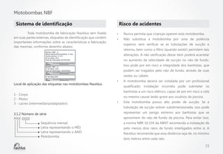 Motobombas NBF
Sistema de identificação
	
Toda motobomba de fabricação Nautilus tem fixada
em suas partes externas, etiquetas de identificação que contém
importantes informações sobre as características e fabricação
das mesmas, conforme desenho abaixo:

Risco de acidentes
•	

Nunca permita que crianças operem esta motobomba.

•	

Não substitua a motobomba por uma de potência
superior, sem verificar se as tubulações de sucção e
retorno, bem como o filtro (quando existir) permitem tais
alterações. A não verificação desse item poderá acarretar
no aumento da velocidade de sucção no ralo de fundo.
Isso pode por em risco a integridade dos banhistas, que
podem ser tragados pelo ralo de fundo, através de suas
vestes ou cabelo.

Local de aplicação das etiquetas nas motobombas Nautilus:
1 - Corpo
2 - Motor
3 - Lacres (intermediária/adaptador)
3.1.2 Número de série
MXX-XXXX
		Sequência mensal
		
Letra representando o MÊS
		
Letra representando o ANO
		Motobomba

•	

A motobomba deverá ser instalada por um profissional
qualificado; instalação incorreta pode submeter os
banhistas a um risco elétrico, capaz de por em risco a vida
ou mesmo causar lesão grave aos usuários da piscina.

•	

Esta motobomba possui alto poder de sucção. Se a
tubulação de sucção estiver subdimensionada, isso pode
representar um perigo extremo aos banhistas que se
aproximem do ralo de fundo da piscina. Para evitar isso,
a norma NBR 10.339 da ABNT recomenda a instalação de
pelo menos dois ralos de fundo interligados entre si. A
Nautilus recomenda que essa distância seja de, no mínimo
dois metros entre cada ralo.

15

 