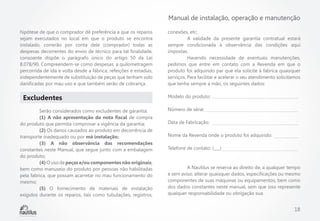 Manual de instalação, operação e manutenção
hipótese de que o comprador dê preferência a que os reparos
sejam executados no local em que o produto se encontra
instalado, correrão por conta dele (comprador) todas as
despesas decorrentes do envio de técnico para tal finalidade,
consoante dispõe o parágrafo único do artigo 50 da Lei
8.078/90. Compreendem-se como despesas, a quilometragem
percorrida de ida e volta desde a fábrica, refeições e estadias,
independentemente de substituição de peças que tenham sido
danificadas por mau uso e que também serão de cobrança.

Excludentes
	
Serão considerados como excludentes de garantia:
	
(1) A não apresentação da nota fiscal de compra
do produto que permita comprovar a vigência da garantia;
	(2) Os danos causados ao produto em decorrência de
transporte inadequado ou por má instalação;
	
(3) A não observância das recomendações
constantes neste Manual, que segue junto com a embalagem
do produto;
	(4) O uso de peças e/ou componentes não originais,
bem como manuseio do produto por pessoas não habilitadas
pela fabrica, que possam acarretar no mau funcionamento do
mesmo;
	(5) O fornecimento de materiais de instalação
exigidos durante os reparos, tais como tubulações, registros,

conexões, etc;
	
A validade da presente garantia contratual estará
sempre condicionada à observância das condições aqui
impostas.
	
Havendo necessidade de eventuais manutenções,
pedimos que entre em contato com a Revenda em que o
produto foi adquirido par que ela solicite à fabrica quaisquer
serviços. Para facilitar e acelerar o seu atendimento solicitamos
que tenha sempre a mão, os seguintes dados:
Modelo do produto:
Número de série:
Data de Fabricação:
Nome da Revenda onde o produto foi adquirido:
Telefone de contato: (___)

	
A Nautilus se reserva ao direito de, a qualquer tempo
e sem aviso, alterar quaisquer dados, especificações ou mesmo
componentes de suas máquinas ou equipamentos, bem como
dos dados constantes neste manual, sem que isso represente
qualquer responsabilidade ou obrigação sua.

18

 