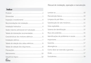 Manual de instalação, operação e manutenção

Índice
Produto  .................................................................................. 2

Lembre-se.............................................................................10

Dimensões  ............................................................................ 3

Manutenção básica............................................................10

Inspeção e recebimento  .................................................. 4

Limpeza do pré-filtro........................................................10

Recomendações de instalação....................................... 4

Substituição do selo mecânico.....................................11

Instalação hidráulica  ......................................................... 4

Vista explodida...................................................................12

Vazão máxima admissível em tubulação.................... 5

Sistema de identificação.................................................15

Tabela de tubulações recomendadas........................... 6

Risco de acidentes.............................................................15

Características dos motores elétricos.......................... 6

Identificações de problemas e causas.......................16

Instalação elétrica................................................................ 7

Importante............................................................................17

Tabela de seleção dos cabos elétricos......................... 8

Garantia.................................................................................17

Tabela de seleção dos disjuntores................................. 8

Abrangência.........................................................................17

Precauções.............................................................................. 9

Como deve ser exercida a garantia............................17

Aterramento.........................................................................10

Onde.......................................................................................17

Sequência lógica................................................................10

Excludentes...........................................................................18

 