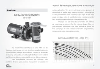 Manual de instalação, operação e manutenção

Produto 
BOMBAS AUTO-ESCORVANTES
Série NBF

outras aplicações. Por serem auto-escorvantes, possuem a
capacidade de aspirar água mesmo estando à tubulação de
sucção parcialmente vazia, bastando que o copo do pré-filtro
esteja com água antes da partida do motor e obviamente não
haja vazamento na tubulação e conexões de sucção.
	

O corpo e o pré-filtro são construídos em plástico

de engenharia, o rotor em Noryl e a tampa do pré-filtro em
policarbonato, permitindo que, sem removê-la, possa ser
feita a inspeção do cesto coletor, construídos em polietileno,
componentes esses à prova de corrosão.

CURVA CARACTERÍSTICA – 3500 RPM

	

	

As motobombas centrífugas da série NBF, são do

tipo auto-escorvantes, com pré-filtro incorporado, totalmente
construídas em material termoplástico, com bocais de sucção
e descarga adequados para tubulação de PVC marrom colável
de 50 mm no diâmetro interno e 60 mm no diâmetro externo.
	

São normalmente utilizadas em conjunto com

os filtros de areia para piscinas, mas podem ser usadas em

2

 