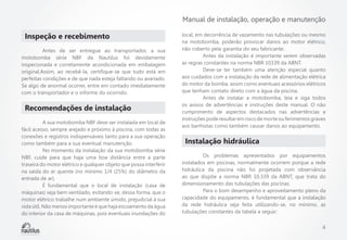 Manual de instalação, operação e manutenção

Inspeção e recebimento 
	
Antes de ser entregue ao transportador, a sua
motobomba série NBF da Nautilus foi devidamente
inspecionada e corretamente acondicionada em embalagem
original.Assim, ao recebê-la, certifique-se que tudo está em
perfeitas condições e de que nada esteja faltando ou avariado.
Se algo de anormal ocorrer, entre em contado imediatamente
com o transportador e o informe do ocorrido.

Recomendações de instalação
	
A sua motobomba NBF deve ser instalada em local de
fácil acesso, sempre arejado e próximo à piscina, com todas as
conexões e registros indispensáveis tanto para a sua operação
como também para a sua eventual manutenção.
	
No momento da instalação da sua motobomba série
NBF, cuide para que haja uma boa distância entre a parte
traseira do motor elétrico e qualquer objeto que possa interferir
na saída do ar quente (no mínimo 1/4 (25%) do diâmetro da
entrada de ar).
	
É fundamental que o local de instalação (casa de
máquinas) seja bem ventilado, evitando-se, dessa forma, que o
motor elétrico trabalhe num ambiente úmido, prejudicial à sua
vida útil. Não menos importante é que haja escoamento da água
do interior da casa de máquinas, pois eventuais inundações do

local, em decorrência de vazamento nas tubulações ou mesmo
na motobomba, poderão provocar danos ao motor elétrico,
não coberto pela garantia do seu fabricante.
	
Antes da instalação é importante serem observadas
as regras constantes na norma NBR 10339 da ABNT.
	
Deve-se ter também uma atenção especial quanto
aos cuidados com a instalação da rede de alimentação elétrica
do motor da bomba, assim como eventuais acessórios elétricos
que tenham contato direto com a água da piscina.
	
Antes de instalar a motobomba, leia e siga todos
os avisos de advertências e instruções deste manual. O não
cumprimento de aspectos destacados nas advertências e
instruções pode resultar em risco de morte ou ferimentos graves
aos banhistas como também causar danos ao equipamento.

Instalação hidráulica 
	
Os problemas apresentados por equipamentos
instalados em piscinas, normalmente ocorrem porque a rede
hidráulica da piscina não foi projetada com observância
ao que dispõe a norma NBR 10.339 da ABNT, que trata do
dimensionamento das tubulações das piscinas.
	
Para o bom desempenho e aproveitamento pleno da
capacidade do equipamento, é fundamental que a instalação
da rede hidráulica seja feita utilizando-se, no mínimo, as
tubulações constantes da tabela a seguir:

4

 