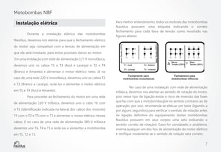 Motobombas NBF
Instalação elétrica
	

Durante a instalação elétrica das motobombas

Para melhor entendimento, todos os motores das motobombas
Nautilus possuem uma etiqueta indicando o correto
fechamento para cada faixa de tensão como mostrado nas
figuras abaixo:

Nautilus, devemos nos atentar para que o fechamento elétrico
do motor seja compatível com a tensão de alimentação em
que ela será instalada, para evitar possíveis danos ao motor.
Em uma instalação com rede de alimentação 127 V monofásica,
devemos unir os cabos T1 e T3 (Azul e Laranja) e T2 e T4
(Branco e Amarelo) e alimentar o motor elétrico neles. Já no
caso de uma rede 220 V monofásica, devemos unir os cabos T2
e T3 (Branco e Laranja), isolá-los e alimentar o motor elétrico
em T1 e T4 (Azul e Amarelo).
	

Para proceder ao fechamento do motor em uma rede

de alimentação 220 V trifásica, devemos unir o cabo T6 com
o T1 (identificação indicada na lateral dos cabos dos motores)
T4 com o T2 e T5 com o T3 e alimentar o motor elétrico nesses
cabos. E no caso de uma rede de alimentação 380 V trifásica
devemos unir T6, T4 e T5 e isolá-los e alimentar a motobomba
em T1, T2 e T3.

	
No caso de uma instalação com rede de alimentação
trifásica, devemos nos atentar ao sentido de rotação do motor,
pois nesse tipo de ligação existe o risco de inversão das fases
que faz com que a motobomba gire no sentido contrario ao de
operação; por isso, recomenda-se efetuar um teste (ligando-a
por alguns segundos) para verificar o sentido de rotação antes
da ligação definitiva do equipamento (todas motobombas
Nautilus possuem em seus corpos uma seta indicando o
sentido correto de rotação). Caso for constatado o problema,
inverta qualquer um dos fios de alimentação do motor elétrico
e verifique novamente se o sentido de rotação esta correto.

7

 