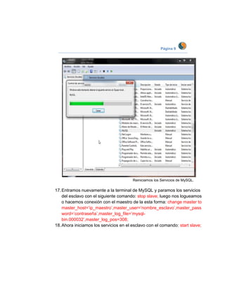 Página 9




                                        Reiniciamos los Servicios de MySQL.

17. Entramos nuevamente a la terminal de MySQL y paramos los servicios
    del esclavo con el siguiente comando: stop slave; luego nos logueamos
    o hacemos conexión con el maestro de la esta forma: change master to
    master_host=’ip_maestro’,master_user=’nombre_esclavo’,master_pass
    word=’contraseña’,master_log_file=’mysql-
    bin.000032’,master_log_pos=308;
18. Ahora iniciamos los servicios en el esclavo con el comando: start slave;
 