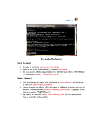 Página 10




                            Comprobar Replicación

Slave (Esclavo)

    Insertar el comando use nombre_basedatos
    Mostrar las tablas insertando el comando show tables;
    Se escoge una tabla cualquiera (se debe conocer sus valores informáticos)
     con el comando select * from nombre_tabla;

Master (Maestro)

    Nos devolvemos al maestro (el queda con en unlock tables;) e insertamos
     el comando use nombre_basedatos
    Ahora insertamos valores informaticos en la tabla que acaba de escoger el
     esclavo con el comando insert into nombre_tabla values (‘’); ejemplo: insert
     into zona values (‘A123’,’Zotano’);
    Se inserta el comando select * from nombre_tabla; para comprobar que
     hizo la inserción exitosamente.
 