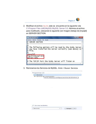 Página 3


2. Modificar el archivo my.ini, este se encuentra en la siguiente ruta
   C:Program Files (x86)MySQLMySQL Server 5.0. Abrimos el archivo
   para modificarlo, colocando lo siguiente (ver imagen) debajo de [mysqld]
   en SERVER SECTION.




3. Reiniciamos los Servicios de MySQL. Inicio > Buscar: Servicios
 