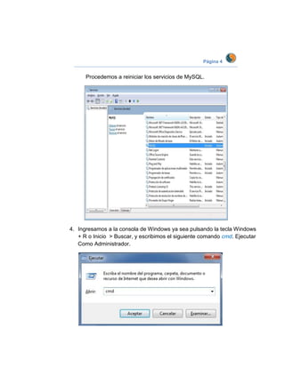 Página 4


      Procedemos a reiniciar los servicios de MySQL.




4. Ingresamos a la consola de Windows ya sea pulsando la tecla Windows
   + R o Inicio > Buscar, y escribimos el siguiente comando cmd. Ejecutar
   Como Administrador.
 