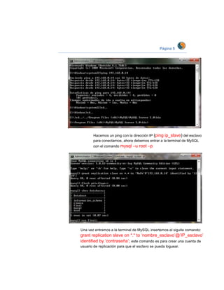 Página 5




       Hacemos un ping con la dirección IP (ping ip_slave) del esclavo
       para conectarnos, ahora debemos entrar a la terminal de MySQL
       con el comando mysql    –u root –p




Una vez entramos a la terminal de MySQL insertemos el siguite comando:
grant replication slave on *.* to ‘nombre_esclavo’@’IP_esclavo’
identified by ‘contraseña’; este comando es para crear una cuenta de
usuario de replicación para que el esclavo se pueda loguear.
 