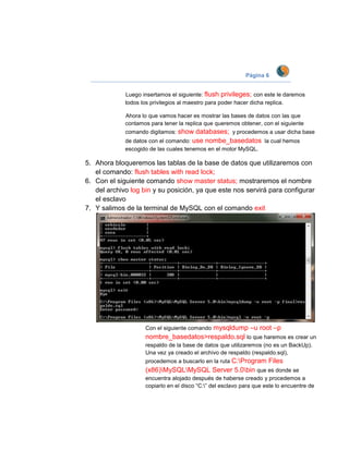 Página 6


             Luego insertamos el siguiente: flush privileges; con este le daremos
             todos los privilegios al maestro para poder hacer dicha replica.

             Ahora lo que vamos hacer es mostrar las bases de datos con las que
             contamos para tener la replica que queremos obtener, con el siguiente
             comando digitamos: show   databases; y procedemos a usar dicha base
             de datos con el comando: use nombe_basedatos la cual hemos
             escogido de las cuales tenemos en el motor MySQL.

5. Ahora bloqueremos las tablas de la base de datos que utilizaremos con
   el comando: flush tables with read lock;
6. Con el siguiente comando show master status; mostraremos el nombre
   del archivo log bin y su posición, ya que este nos servirá para configurar
   el esclavo
7. Y salimos de la terminal de MySQL con el comando exit




                                       mysqldump –u root –p
                    Con el siguiente comando
                    nombre_basedatos>respaldo.sql lo que haremos es crear un
                    respaldo de la base de datos que utilizaremos (no es un BackUp).
                    Una vez ya creado el archivo de respaldo (respaldo.sql),
                    procedemos a buscarlo en la ruta C:Program      Files
                    (x86)MySQLMySQL Server 5.0bin que es donde se
                    encuentra alojado después de haberse creado y procedemos a
                    copiarlo en el disco “C:” del esclavo para que este lo encuentre de
 