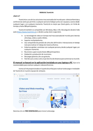 [TÍTULO DEL DOCUMENTO] ING. MARYTERE SINOHUI PRADO
MANUAL TeamLink
¿Qué es?
TeamLinkes una de las solucionesmasavanzadasdel mundopara videoconferencias y
conferencias web que permite a cualquier persona trabajar junto con equipos y socios desde
cualquier lugar y en cualquier momento. TeamLink es mejor que Zoom gratis, sin limite de
tiempo y hasta 300 participantes.
TeamLink también es compatible con Windows, Mac e iOS. Descárguelo desde el sitio
web (https://www.teamlink.co), o desde su play store o app store.
 La tecnología de video en tiempo real mas avanzada del mundo para latencia
ultra baja, video y audio nítidos.
 Soporte multiplataforma.
 Uso compartido de pantalla de ultra alta definición e interacciones en tiempo
real para realizar el trabajo de manera efectiva.
 Cobertura global, conéctese con cualquier persona,desde cualquier lugar y en
cualquier momento.
 Reuniones a gran escala (hasta 300 participantes).
 Grabación y producción de reuniones.
 Descargar gratuita y de uso gratuito.
 Fácil de usar yestaa solounpar de clicsde distanciaparacomenzarse reunión.
El manual se basará en la aplicacióninstalada en una laptop o PC. Que eslo
recomendable para realizar cualquier videoconferencia.
Iremosal linkproporcionadoenlaparte de arribapara realizarladescargae instalación
de TeamLink en nuestro equipo de cómputo.
Daremos clic en FREE DOWNLOAD para iniciar la descarga.
 