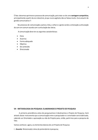 x
É fato: devemosaprimoraroprocessode comunicação,poistrata-se de uma vantagem competitiva,
principalmente a partir da era industrial, já que na era agrícola não se falava muito. A era atual é de
gestão comunicativa !!
No processo de comunicação usamos a fala, o olhar e o gesto sendo a entonação a articulação
do som em comum acordo com a articulação das ideias.
A comunicação deve ter as seguintes características:
 Clara
 Asseriva
 Forma adequada
 Objetiva
 De conteúdo
 Direcionada
VII - METODOLOGIA DA PESQUISA: ELABORANDO O PROJETO DE PESQUISA
A primeira providência antes de pesquisarmos é idealizarmos o Projeto de Pesquisa. Será
através deste instrumento que a comunicação entre o pesquisador e o orientador será viabilizada,
cabendo ao Orientador a aprovação ou não do Projeto para, então, partirmos para a pesquisa de
fato.
Vamos conhecer, agora, os elementos básicos de um Projeto de Pesquisa:
I - Assunto: Relacionado à área do pretendente à pesquisa;
 