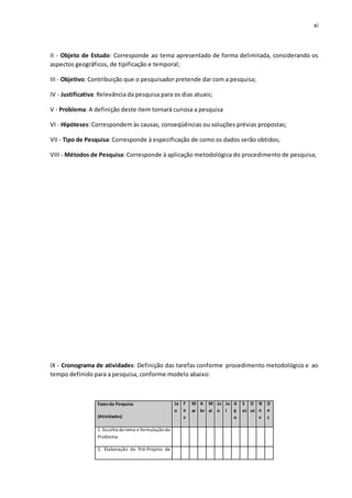 xi
II - Objeto de Estudo: Corresponde ao tema apresentado de forma delimitada, considerando os
aspectos geográficos, de tipificação e temporal;
III - Objetivo: Contribuição que o pesquisador pretende dar com a pesquisa;
IV - Justificativa: Relevância da pesquisa para os dias atuais;
V - Problema: A definição deste item tornará curiosa a pesquisa
VI - Hipóteses: Correspondem às causas, conseqüências ou soluções prévias propostas;
VII - Tipo de Pesquisa: Corresponde à especificação de como os dados serão obtidos;
VIII - Métodos de Pesquisa: Corresponde à aplicação metodológica do procedimento de pesquisa;
IX - Cronograma de atividades: Definição das tarefas conforme procedimento metodológico e ao
tempo definido para a pesquisa, conforme modelo abaixo:
Fasesda Pesquisa
(Atividades)
Ja
n
F
e
v
M
ar
A
br
M
ai
Ju
n
Ju
l
A
g
o
S
et
O
ut
N
o
v
D
e
z
1. Escolha do tema e formulação do
Problema
2. Elaboração do Pré-Projeto de
 