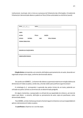xiii
institucional, municipal, etc) e inicia-se o processo de fichamento das informações. O modelo de
fichamento é demonstrado abaixo e poderá ser físico (fichas cartonadas) ou eletrônico (word):
Citação direta corresponde aum conceito,definiçãooupensamento de um autor, devendo ser
registrado sempre entre aspas, conforme demonstrado abaixo:
De acordo com GOMES"(...) ohomemnão obteve asupremaciamáximaemrelaçãoàdefesa da
democracia em todos os países, sendo esta, uma das razões para justificar as guerras atuais".
A simbologia (...) corresponde à supressão das partes iniciais de um texto, podendo ser
utilizada nas partes centrais ou terminais de um determinado parágrafo.
Em alguns momentos, o pesquisador se utilizará da sua capacidade de síntese e, ao invés de
copiar ipsis litteris o conceito, definição ou pensamento do autor, opta em parafrasear, como
demonstrado abaixo:
Para GOMES, umdos motivosque levamohomemàguerra relaciona-se àsuaincapacidade em
aplicar a democracia em todos os países.
Ao parafrasear, dispensa-se o uso das aspas.
DATA:___/____/_____ LOCAL:___________________________________________
FONTE:
AUTOR: TÍTULO: EDIÇÃO:
ESTADO: EDITORA: ANO: TOTAL PÁGINAS:
PÁGINA CONSULTADA:
REGISTRO DA CITAÇÃODIRETA:
OBSERVAÇÕES PESSOAIS:
OBSERVAÇÕES PESSOAIS:
 
