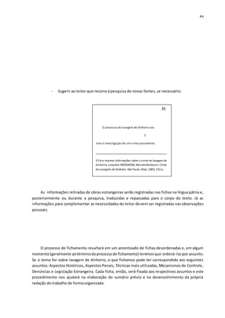 xv
- Sugerir ao leitor que recorra à pesquisa de novas fontes, se necessário:
As informações retiradas de obras estrangeiras serão registradas nas fichas na língua pátria e,
posteriormente ou durante a pesquisa, traduzidas e repassadas para o corpo do texto. Já as
informações para complementar as necessidades do leitor devem ser registradas nas observações
pessoais.
O processo de fichamento resultará em um amontoado de fichas desordenadas e, em algum
momento(geralmente aotérminodoprocessode fichamento) teremosque ordená-las por assunto.
Se o tema for sobre lavagem de dinheiro, o que fichamos pode ter correspondido aos seguintes
assuntos: Aspectos Históricos, Aspectos Penais, Técnicas mais utilizadas, Mecanismos de Controle,
Denúncias e Legislação Estrangeira. Cada ficha, então, será fixada aos respectivos assuntos e este
procedimento nos ajudará na elaboração do sumário prévio e no desenvolvimento da própria
redação do trabalho de forma organizada.
35
O processo de lavagem de dinheiro nos
3
leva à investigação de um crime precedente.
___________________________________
3 Para maiores informações sobre o crime delavagem de
dinheiro, consultar MENDRONI, MarceloBatloumi. Crime
de Lavagem de Dinheiro. São Paulo: Atlas,2005, 213 p.
 