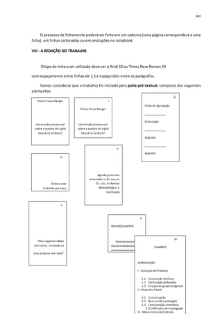 xvi
O processo de fichamento poderá ser feito em um caderno (uma página corresponderá a uma
ficha), em fichas cartonadas ou em anotações no notebook.
VIII - A REDAÇÃO DO TRABALHO
O tipo de letra a ser utilizado deve ser a Arial 12 ou Times New Roman 14
com espaçamento entre linhas de 1,5 e espaço dois entre os parágrafos.
Vamos considerar que o trabalho foi iniciado pela parte pré-textual, composto dos seguintes
elementos:
Pedro Paulo Rangel
Um estudo processual
sobre a quebra do sigilo
bancário no Brasil
UniFMU/São Paulo
2006
i
Pedro Paulo Rangel
Um estudo processual
sobre a quebra do sigilo
bancário no Brasil
Orientador: xxxxxxxxx
UniFMU/São Paulo
2006
ii
Folha de Aprovação
_______________
Orientador
_______________
Argüidor
_______________
Argüidor
iii
Dedico este
trabalho aos meus
queridos pais pelo
amor à mim
dedicado.
iv
Agradeço aomeu
orientador, o Dr.xxx,ao
Dr. Juiz, ao Revisor
Metodológico,à
Instituição
v
"Eles seguiram ídolos
sem valor, tornando-se
eles próprios sem valor"
Jeremias
vi
RESUMO/SINOPSE
Xxxxxxxxxxxxxxxx
xxxxxxxxxxxxxxxxxxxxxxxx
xxxxxxxxxxxxxxxxxx
Xxxxxxxxxxxxxxxxxxxxxxxx
xxxxxxxxxxxxxxxxx
xxxxxxxxxxxxxxxxx.
vii
SUMÁRIO
INTRODUÇÃO
I - Evolução doProcesso
1.1 Convenção deViena
1.2 Declaração deBasiléia
1.3 Criaçãodo grupo deEgmont
II -Aspectos Penais
2.1 Conceituação
2.2 Bem jurídico protegido
2.3 Consumação etentativa
2.3.1Métodos deInvestigação
III -Mecanismos deControle
 