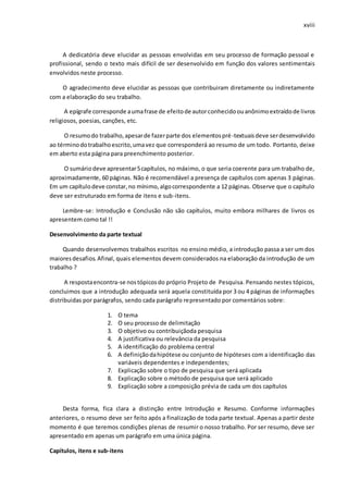 xviii
A dedicatória deve elucidar as pessoas envolvidas em seu processo de formação pessoal e
profissional, sendo o texto mais difícil de ser desenvolvido em função dos valores sentimentais
envolvidos neste processo.
O agradecimento deve elucidar as pessoas que contribuiram diretamente ou indiretamente
com a elaboração do seu trabalho.
A epígrafe corresponde aumafrase de efeitode autorconhecidoouanônimoextraídode livros
religiosos, poesias, canções, etc.
O resumodo trabalho,apesarde fazerparte dos elementospré-textuaisdeve serdesenvolvido
ao términodotrabalhoescrito,umavez que corresponderá ao resumo de um todo. Portanto, deixe
em aberto esta página para preenchimento posterior.
O sumáriodeve apresentar5capítulos, no máximo, o que seria coerente para um trabalho de,
aproximadamente, 60 páginas. Não é recomendável a presença de capítulos com apenas 3 páginas.
Em um capítulodeve constar,no mínimo,algocorrespondente a 12 páginas. Observe que o capítulo
deve ser estruturado em forma de itens e sub-itens.
Lembre-se: Introdução e Conclusão não são capítulos, muito embora milhares de livros os
apresentem como tal !!
Desenvolvimento da parte textual
Quando desenvolvemos trabalhos escritos no ensino médio, a introdução passa a ser um dos
maioresdesafios.Afinal, quais elementos devem considerados na elaboração da introdução de um
trabalho ?
A respostaencontra-se nostópicosdo próprio Projeto de Pesquisa. Pensando nestes tópicos,
concluimos que a introdução adequada será aquela constituída por 3 ou 4 páginas de informações
distribuidas por parágrafos, sendo cada parágrafo representado por comentários sobre:
1. O tema
2. O seu processo de delimitação
3. O objetivo ou contribuiçãoda pesquisa
4. A justificativa ou relevância da pesquisa
5. A identificação do problema central
6. A definiçãodahipótese ou conjunto de hipóteses com a identificação das
variáveis dependentes e independentes;
7. Explicação sobre o tipo de pesquisa que será aplicada
8. Explicação sobre o método de pesquisa que será aplicado
9. Explicação sobre a composição prévia de cada um dos capítulos
Desta forma, fica clara a distinção entre Introdução e Resumo. Conforme informações
anteriores, o resumo deve ser feito após a finalização de toda parte textual. Apenas a partir deste
momento é que teremos condições plenas de resumir o nosso trabalho. Por ser resumo, deve ser
apresentado em apenas um parágrafo em uma única página.
Capítulos, itens e sub-itens
 