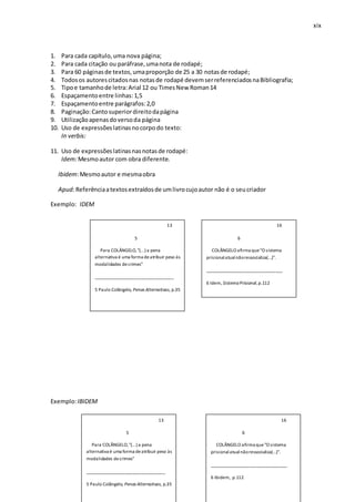 xix
1. Para cada capítulo,uma nova página;
2. Para cada citação ou paráfrase,umanota de rodapé;
3. Para 60 páginasde textos,umaproporção de 25 a 30 notasde rodapé;
4. Todosos autorescitadosnas notasde rodapé devemserreferenciadosnaBibliografia;
5. Tipoe tamanhode letra:Arial 12 ou TimesNew Roman14
6. Espaçamentoentre linhas:1,5
7. Espaçamentoentre parágrafos:2,0
8. Paginação:Cantosuperiordireitodapágina
9. Utilizaçãoapenasdoversoda página
10. Uso de expressõeslatinasnocorpodo texto:
In verbis:
11. Uso de expressõeslatinasnasnotasde rodapé:
Idem:Mesmoautor com obra diferente.
Ibidem:Mesmoautor e mesmaobra
Apud:Referênciaatextosextraídosde umlivrocujoautor não é o seucriador
Exemplo: IDEM
Exemplo:IBIDEM
13
5
Para COLÂNGELO,"(...) a pena
alternativa é uma forma deatribuir peso às
modalidades decrimes"
__________________________________
5 Paulo Colângelo, Penas Alternativas, p.35
16
6
COLÂNGELO afirma que"O sistema
prisionalatualnãoressocializa(...)".
_________________________________
6 Idem, SistemaPrisional,p.112
13
5
Para COLÂNGELO,"(...) a pena
alternativa é uma forma deatribuir peso às
modalidades decrimes"
__________________________________
5 Paulo Colângelo, Penas Alternativas, p.35
16
6
COLÂNGELO afirma que"O sistema
prisionalatualnãoressocializa(...)".
_________________________________
6 Ibidem, p.112
 