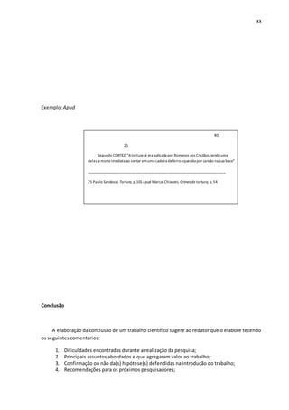 xx
Exemplo:Apud
Conclusão
A elaboração da conclusão de um trabalho científico sugere ao redator que o elabore tecendo
os seguintes comentários:
1. Dificuldades encontradas durante a realização da pesquisa;
2. Principais assuntos abordados e que agregaram valor ao trabalho;
3. Confirmação ou não da(s) hipótese(s) defendidas na introdução do trabalho;
4. Recomendações para os próximos pesquisadores;
80
25
Segundo CORTEZ, "Atortura já era aplicada por Romanos aos Cristãos, sendouma
delas a morteimediata ao sentar emuma cadeira deferroaquecida por carvão na sua base"
________________________________________________________________________
25 Paulo Sandoval, Tortura,p.101apud Marcos Chiavoni, Crimes de tortura, p.54
 