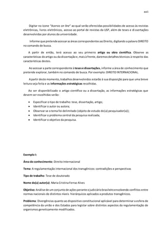 xxii
Digitar no ícone “Acervo on line” ao qual serão oferecidas possibilidades de acesso às revistas
eletrônicas, livros eletrônicos, acesso ao portal de revistas da USP, além de teses e dissertações
desenvolvidas por alunos da universidade.
Informe que pretendeacessarasáreascorrespondentesaoDireito,digitando a palavra DIREITO
no comando de busca.
A partir de então, terá acesso ao seu primeiro artigo ou obra científica. Observe as
características doartigo ou da dissertaçãoe,maisà frente,daremosdetalhestécnicos à respeito das
características destes.
Aoacessar a parte correspondente à tesese dissertações,informe a área de conhecimento que
pretende explorar, também no comando de busca. Por exemplo: DIREITO INTERNACIONAL.
A partir deste momento,trabalhosdesenvolvidos estarão à sua disposição para que uma breve
leitura seja feita e as informações estratégicas recolhidas.
Ao ser disponibilizado o artigo científico ou a dissertação, as informações estratégicas que
devem ser escolhidas serão:
 Especificar o tipo de trabalho: tese, dissertação, artigo;
 Identificar o autor ou autora;
 Observar se o tema foi delimitado (objeto de estudo do(a) pesquisador(a));
 Identificar o problema central da pesquisa realizada;
 Identificar o objetivo da pesquisa.
Exemplo I:
Área do conhecimento: Direito Internacional
Tema: A regulamentação internacional dos transgênicos: contradições e perspectivas
Tipo de trabalho: Tese de doutorado
Nome do(a) autor(a): Maria Cristina Ferraz Alves
Objetivo:Análise de umconjuntode açõesperante ojudiciáriobrasileiroenvolvendo conflitos entre
normas nacionais de distintos níveis hierárquicos aplicados a produtos transgênicos.
Problema: Divergências quanto ao dispositivo constitucional aplicável para determinar a esfera de
competência da união e dos Estados para legislar sobre distintos aspectos da regulamentação de
organismos geneticamente modificados.
 