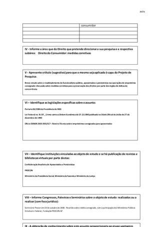xxiv
consumidor
q
IV - Informe a área que do Direito que pretende direcionara sua pesquisae a respectiva
subárea: Direitodo Consumidor: medidascorretivas
V - Apresente otítulo (sugestivo) para que o mesmo sejaaplicado à capa do Projeto de
Pesquisa:
Breve estudo sobre o inadimplemento do funcionalismo público, aposentadose pensionistas nasoperaçõesde empréstimo
consignado: discussão sobre medidascorretivasparaapreservação dosdireitos por parte dosórgãosde defesada
concorrência.
VI – Identifique aslegislaçõesespecíficassobre oassunto:
Portaria06/2006daPresidênciado INSS
Lei Federal no. 8.137 _Crime contraaOrdem Econômicade 27.12.1990publicado no Diário Oficial daUnião de27 de
dezembro de 1990
Oficio DENOR 2005 005/517 –RoteiroTécnicosobre empréstimosconsignadosparaaposentados
VII – Identifique instituiçõesvinculadasaoobjetode estudo e se há publicação de revistas e
bibliotecasvirtuaispor parte destas:
Confederação Brasileirade Aposentadose Pensionistas
PROCON
Ministério daPrevidênciaSocial, MinistériodaFazendae Ministério daJustiça
VIII – Informe Congressos,Palestrase Semináriossobre o objetode estudo realizados ou a
realizar (com focojurídico):
Seminário Procon em 03de outubrode 2006 - Reuniãosobrecréditoconsignado, com a participaçãodos Ministérios Públicos
Estadual e Federal,; FundaçãoPROCON-SP
 