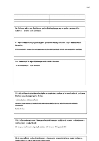 xxvi
q
IV - Informe a área do Direito que pretende direcionara sua pesquisae a respectiva
subárea: Direito Civil:Contratos
V - Apresente otítulo (sugestivo) para que o mesmo sejaaplicado à capa do Projeto de
Pesquisa:
Breve estudo sobre modeloscontratuaiselaboradospor clínicasde reprodução assistidacom riscopotencial ao cônjuge
VI – Identifique aslegislaçõesespecíficassobre oassunto:
Lei de Biossegurança11.105 de24.03.2005
VII – Identifique instituiçõesvinculadasaoobjetode estudo e se há publicação de revistas e
bibliotecasvirtuaispor parte destas:
Instituto Brasileiro deDireitode Família
Conselho Federal de Medicina(bibliotecarestritaaconselheirose funcionários; acompanhamentode processose
julgamentos)
RevistaBioética
VIII – Informe Congressos,Palestrase Semináriossobre o objetode estudo realizados ou a
realizar (com focojurídico):
VIII Congresso Brasileirosobre Reprodução Assistida –Belo Horizonte –MG Agosto de2004
IX - A obtenção de conhecimentosobre este assunto proporcionaria ao grupo vantagens
 