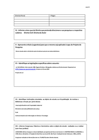 xxviii
DireitoPenal Plágio
q
IV - Informe a área que do Direito que pretende direcionara sua pesquisae a respectiva
subárea: Direito Civil:Direitodo Autor
V - Apresente otítulo (sugestivo) para que o mesmo sejaaplicado à capa do Projeto de
Pesquisa:
Breve estudo sobre o direitodo autor deobrasmusicaisnosmeioseletrônicos
VI – Identifique aslegislaçõesespecíficassobre oassunto:
Lei 9610/98de 14de maiode 1998. RegulaDireitose Obrigaçõesrelativosao DireitoAutoral. Disponivel em
HTTP://www.mec.gov.br/conjur/lei. Acesso em 24.nov.2010
Projeto de Lei
VII – Identifique instituições vinculadas ao objeto de estudo e se há publicação de revistas e
bibliotecas virtuais por parte destas:
Associação Brasileirade Propriedade Industrial
Ministério daCultura/MinistériodaJustiça
Ecad
Instituto Brasileirode Informação em Ciênciae Tecnologia
VIII – Informe Congressos, Palestras e Seminários sobre o objeto de estudo realizados ou a realizar
(com foco jurídico):
LAMOUNER, Bolivar.Assegurar aGovernabilidade: perspectivasdo futuro daInternet. In:SIMPÓSIOBRASIL-ALEMANHA, 4,
1998, Bonn, Alemanha. A Projeção do Brasil face ao século XXI. São Paulo: Fundação Konrad-Adenauer, 1998, p.83-90;
Congresso realizado em Berna (Decreto no. 75.699/75) sobre Direito Autoral;
 