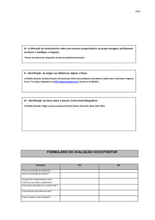 xxix
FORMULÁRIO DE AVALIAÇÃO DO EXPOSITOR
Atividades Sim Não
Houve preparação do ambiente?
Houve preparação do espírito ?
O expositor cumprimentoua sala e
informou seu nomee sobrenome?
Houve boa interaçãocoma sala deaula ?
A posição dos pés estava correta ?
A gesticulação estava adequada ?
IX - A obtenção de conhecimento sobre este assunto proporcionaria ao grupo vantagens profissionais
no futuro ? Justifique a resposta.
Trata-se de assunto de vanguardae de poucosprofissionaisatuantes
X – Identificação de artigos nas bibliotecas digitais e físicas:
LYCURGO, Eduardo. DireitosAutorais: Entrevista(Jan 2011). Entrevistadores: JulioMatose AndréCastro. São Paulo. Programa
Fórum. TV Justiça. Disponívelem HTTP://www.tvjustiça.jus.br.Acesso em 10.08.2011.
XI – Identificação de obras sobre o assunto (referencial bibiográfico):
LYCURGO, Eduardo. Plágio e outrosestudosem Direito Autoral. São Paulo: Atlas, 2010, 350p.
 