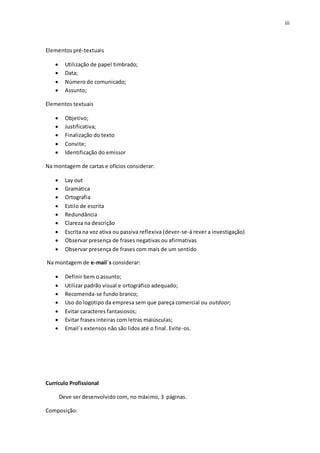 iii
Elementos pré-textuais
 Utilização de papel timbrado;
 Data;
 Número do comunicado;
 Assunto;
Elementos textuais
 Objetivo;
 Justificativa;
 Finalização do texto
 Convite;
 Identificação do emissor
Na montagem de cartas e ofícios considerar:
 Lay out
 Gramática
 Ortografia
 Estilo de escrita
 Redundância
 Clareza na descrição
 Escrita na voz ativa ou passiva reflexiva (dever-se-á rever a investigação)
 Observar presença de frases negativas ou afirmativas
 Observar presença de frases com mais de um sentido
Na montagem de e-mail´s considerar:
 Definir bem o assunto;
 Utilizar padrão visual e ortográfico adequado;
 Recomenda-se fundo branco;
 Uso do logotipo da empresa sem que pareça comercial ou outdoor;
 Evitar caracteres fantasiosos;
 Evitar frases inteiras com letras maiúsculas;
 Email´s extensos não são lidos até o final. Evite-os.
Currículo Profissional
Deve ser desenvolvido com, no máximo, 3 páginas.
Composição:
 