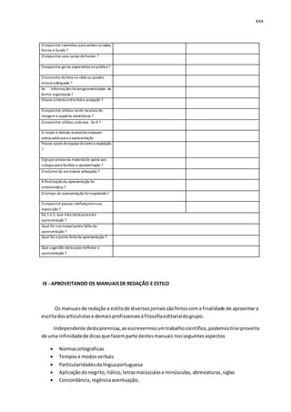 xxx
O expositor caminhou para ambos os lados,
frente e fundo ?
O expositor usou senso dehumor ?
O expositor gerou expectativa no público?
O tamanho da letra no slideou quadro
estava adequado ?
As informações foramgeometrizadas de
forma organizada ?
Houve sintonia entrefala e projeção ?
O expositor utilizou-sede recursos de
imagem e quadros estatísticos ?
O expositor utilizou a técnica do X ?
A roupa e demais acessórios estavam
adequados para a apresentação
Houve apoio da equipedurantea exposição
?
O grupo preparou materialde apoio aos
colegas para facilitara apresentação ?
O volume da voz estava adequado ?
A finalizaçãoda apresentação foi
emblemática ?
O tempo de apresentação foirespeitado?
O expositor passou confiança emsua
exposição ?
De 1 a 5, que nota daria para esta
apresentação ?
Qual foi o principalponto falho da
apresentação ?
Qual foi o ponto forteda apresentação ?
Que sugestão daria para melhorar a
apresentação ?
IX - APROVEITANDO OS MANUAISDE REDAÇÃO E ESTILO
Os manuaisde redação e estilode diversosjornaissãofeitoscoma finalidade de aproximara
escritadosarticulistase demaisprofissionaisàfilosofiaeditorialdogrupo.
Independente destapremissa,aoescrevermosumtrabalhocientífico,podemostirarproveito
de uma infinidadede dicasque fazemparte destesmanuais nosseguintesaspectos:
 Normasortográficas
 Tempose modosverbais
 Particularidadesdalínguaportuguesa
 Aplicaçãodonegrito,itálico,letrasmaiúsculase minúsculas, abreviaturas,siglas
 Concordância,regênciaacentuação;
 