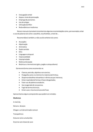 xxxi
 Conjugaçãoverbal
 Aspase sinaisde pontuação
 Empregode pronomes
 Uso de artigos
 Utilizaçãodohífen
 Redundânciase modismos
Nessesmanuaisé provável encontrarmosalgumasrecomendaçõescomo,porexexmplo,evitar
o uso de palavrastaiscomo: avacalhar,esculhambar,anível de...
Recomendável,também, onãousode verbetestaiscomo:
 Acusações
 Adjetivação
 Antinotícia
 Duplosentido
 Gíria
 Linguagemcoloquial
 Impessoalidade
 Impropriedade
 Notíciaantecipada
 Retóricae o hermetismo(gíria,jargãoe coloquialismo)
Da mesmaforma comorecomenda-se:
 Clareza,precisão,objetivoe serconciso;
 Parágrafoscomo no mínimo5 e máximode 8 linhas;
 Dispensardetalhesrelevantese irdiretoaoque interessa;
 Evitar repetiçãode formase frasesdesgastadas;
 Fazeruso de pobrezavocabular;
 Uso exageradode vozpassiva;
 Fugirde termostécnicos;
 Evitar usara mesmaestruturade frase
Apresentamosalgunscomponentesque podemserevitados:
Modismos
A nível de;
Deixara desejar;
Chegara umdenominadorcomum
Transparência
Estourar como umabomba
Encerrar com chave de ouro
 